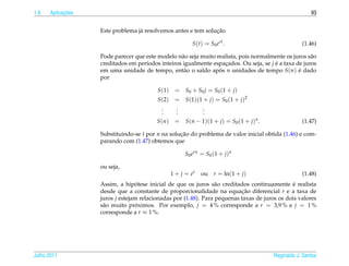 1.6         ¸˜
      Aplicacoes                                                                                       93


                                                               ¸˜
                   Este problema j´ resolvemos antes e tem solucao
                                  a

                                                          S(t) = S0 ert .                          (1.46)

                   Pode parecer que este modelo n˜ o seja muito realista, pois normalmente os juros s˜ o
                                                  a                                                   a
                   creditados em per´odos inteiros igualmente espacados. Ou seja, se j e a taxa de juros
                                    ı                              ¸                   ´
                   em uma unidade de tempo, ent˜ o o saldo apos n unidades de tempo S(n) e dado
                                                   a             ´                               ´
                   por

                                         S (1)    = S0 + S0 j = S0 ( 1 + j )
                                         S (2)= S(1)(1 + j) = S0 (1 + j)2
                                           .
                                           .  .
                                              .        .
                                                       .
                                           .  .        .
                                         S(n) = S(n − 1)(1 + j) = S0 (1 + j)n .                    (1.47)

                   Substituindo-se t por n na solucao do problema de valor inicial obtida (1.46) e com-
                                                  ¸˜
                   parando com (1.47) obtemos que

                                                      S0 ern = S0 (1 + j)n

                   ou seja,
                                                 1 + j = er   ou   r = ln(1 + j)                   (1.48)
                                  ´                                                            ´
                   Assim, a hipotese inicial de que os juros s˜ o creditados continuamente e realista
                                                                 a
                   desde que a constante de proporcionalidade na equacao diferencial r e a taxa de
                                                                          ¸˜
                   juros j estejam relacionadas por (1.48). Para pequenas taxas de juros os dois valores
                   s˜ o muito proximos. Por exemplo, j = 4 % corresponde a r = 3,9 % e j = 1 %
                    a             ´
                   corresponde a r ≈ 1 %.




Julho 2011                                                                             Reginaldo J. Santos
 