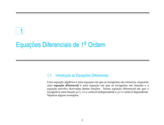 1

Equacoes Diferenciais de 1a Ordem
    ¸˜                    .




           1.1           ¸˜ `       ¸˜
                  Introducao as Equacoes Diferenciais
                      ¸˜          ´             ¸˜               ´         a ´
           Uma equacao alg´ brica e uma equacao em que as incognitas s˜ o numeros, enquanto
                            e
                                      ´              ¸˜                  ´
           uma equa¸ ao diferencial e uma equacao em que as incognitas s˜ o funcoes e a
                      c˜                                                           a      ¸˜
                ¸˜                                   ¸˜                ¸˜
           equacao envolve derivadas destas funcoes. Numa equacao diferencial em que a
           incognita e uma funcao y(t), t e a vari´ vel independente e y e a vari´ vel dependente.
              ´      ´        ¸˜          ´        a                     ´       a
           Vejamos alguns exemplos.




                                        1
 