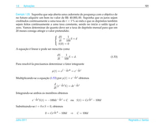 1.6         ¸˜
      Aplicacoes                                                                                               101


Exemplo 1.29. Suponha que seja aberta uma caderneta de poupanca com o objetivo de
                                                              ¸
no futuro adquirir um bem no valor de R$ 40.000, 00. Suponha que os juros sejam
creditados continuamente a uma taxa de r = 1 % ao mˆ s e que os depositos tamb´ m
                                                     e             ´          e
sejam feitos continuamente a uma taxa constante, sendo no in´cio o saldo igual a
                                                              ı
                                                         ´
zero. Vamos determinar de quanto deve ser a taxa de deposito mensal para que em
20 meses consiga atingir o valor pretendido.
                                
                                 dS       1
                                       =      S+d
                                    dt    100
                                   S (0) = 0
                                

      ¸˜ ´
A equacao e linear e pode ser reescrita como

                                     dS    1
                                        −     S = d.                                   (1.53)
                                     dt   100
Para resolvˆ -la precisamos determinar o fator integrante
           e
                                             1
                                          − 100 dt             1
                               µ(t) = e              = e− 100 t
                                                          1
Multiplicando-se a equacao (1.53) por µ(t) = e− 100 t obtemos
                       ¸˜

                                 d − 1 t             1
                                    (e 100 S) = de− 100 t
                                 dt
Integrando-se ambos os membros obtemos
                   1                  1                                  1
             e− 100 t S(t) = −100de− 100 t + C       ou       S(t) = Ce 100 t − 100d

Substituindo-se t = 0 e S = 0, obtemos
                                 1
                         0 = Ce 100 0 − 100d         ⇒        C = 100d

Julho 2011                                                                                      Reginaldo J. Santos
 