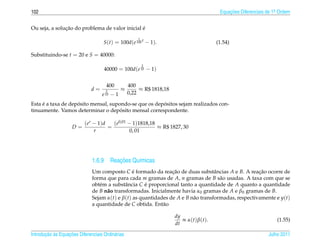 102                                                                                               Equacoes Diferenciais de 1a Ordem
                                                                                                      ¸˜                    .



               ¸˜                               ´
Ou seja, a solucao do problema de valor inicial e
                                                         1
                                    S(t) = 100d(e 100 t − 1).                                    (1.54)

Substituindo-se t = 20 e S = 40000:
                                                             2
                                    40000 = 100d(e 10 − 1)


                                       400           400
                              d=       2         ≈        ≈ R$ 1818,18
                                   e   10   −1       0,22

     ´              ´                                  ´
Esta e a taxa de deposito mensal, supondo-se que os depositos sejam realizados con-
                                      ´
tinuamente. Vamos determinar o deposito mensal correspondente.

                           ( er − 1) d   (e0,01 − 1)1818,18
                    D=                 =                    ≈ R$ 1827, 30
                                r                0, 01




                                       ¸˜
                              1.6.9 Reacoes Qu´micas
                                              ı
                              Um composto C e formado da reacao de duas substˆ ncias A e B. A reacao ocorre de
                                                ´               ¸˜                 a                 ¸˜
                              forma que para cada m gramas de A, n gramas de B s˜ o usadas. A taxa com que se
                                                                                     a
                              obt´ m a substˆ ncia C e proporcional tanto a quantidade de A quanto a quantidade
                                 e           a       ´
                              de B n˜ o transformadas. Inicialmente havia α0 gramas de A e β 0 gramas de B.
                                    a
                              Sejam α(t) e β(t) as quantidades de A e B n˜ o transformadas, respectivamente e y(t)
                                                                         a
                              a quantidade de C obtida. Ent˜ o
                                                            a

                                                                         dy
                                                                            ∝ α ( t ) β ( t ).                              (1.55)
                                                                         dt

       ¸˜ `       ¸˜
Introducao as Equacoes Diferenciais Ordin´ rias
                                         a                                                                              Julho 2011
 