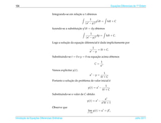 104                                                                                        Equacoes Diferenciais de 1a Ordem
                                                                                               ¸˜                    .



                                    Integrando-se em relacao a t obtemos
                                                         ¸˜
                                                                   1
                                                                          y dt =      kdt + C
                                                               ( α − y )2
                                    fazendo-se a substituicao y dt = dy obtemos
                                                          ¸˜
                                                                    1
                                                                           dy =      kdt + C.
                                                                ( α − y )2
                                               ¸˜         ¸˜              ´
                                    Logo a solucao da equacao diferencial e dada implicitamente por
                                                                     1
                                                                        = kt + C.
                                                                   α −y
                                    Substituindo-se t = 0 e y = 0 na equacao acima obtemos
                                                                         ¸˜
                                                                             1
                                                                       C=      .
                                                                             α
                                    Vamos explicitar y(t).
                                                                              1
                                                                   α −y =
                                                                           kt + C
                                                   ¸˜                               ´
                                    Portanto a solucao do problema de valor inicial e
                                                                                     1
                                                                  y(t) = α −
                                                                                  kt + C
                                    Substituindo-se o valor de C obtido:
                                                                                  α
                                                                 y(t) = α −
                                                                               α kt + 1
                                    Observe que
                                                                  lim y(t) = α = β ,
                                                                 t→∞

       ¸˜ `       ¸˜
Introducao as Equacoes Diferenciais Ordin´ rias
                                         a                                                                       Julho 2011
 