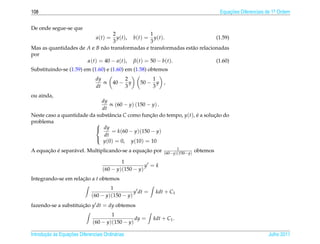 108                                                                                     Equacoes Diferenciais de 1a Ordem
                                                                                            ¸˜                    .



De onde segue-se que
                                  2                   1
                                a(t) =
                                    y ( t ), b ( t ) = y ( t ).              (1.59)
                                  3                   3
Mas as quantidades de A e B n˜ o transformadas e transformadas est˜ o relacionadas
                             a                                    a
por
                      α(t) = 40 − a(t), β(t) = 50 − b(t).                    (1.60)
Substituindo-se (1.59) em (1.60) e (1.60) em (1.58) obtemos
                                dy           2        1
                                   ∝     40 − y   50 − y ,
                                dt           3        3
ou ainda,
                             dy
                                 ∝ (60 − y) (150 − y) .
                             dt
Neste caso a quantidade da substˆ ncia C como funcao do tempo, y(t), e a solucao do
                                 a                ¸˜                 ´       ¸˜
problema                  
                           dy
                                  = k(60 − y)(150 − y)
                              dt
                             y(0) = 0, y(10) = 10
                          
                                                                    1
      ¸˜ ´       a                             ¸˜
A equacao e separ´ vel. Multiplicando-se a equacao por        (60−y)(150−y)
                                                                              obtemos

                                            1
                                                      y =k
                                    (60 − y)(150 − y)
Integrando-se em relacao a t obtemos
                     ¸˜
                                      1
                                                y dt =    kdt + C1
                              (60 − y)(150 − y)
fazendo-se a substituicao y dt = dy obtemos
                      ¸˜
                                       1
                                                 dy =    kdt + C1 .
                               (60 − y)(150 − y)

       ¸˜ `       ¸˜
Introducao as Equacoes Diferenciais Ordin´ rias
                                         a                                                                    Julho 2011
 