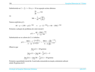 110                                                                                      Equacoes Diferenciais de 1a Ordem
                                                                                             ¸˜                    .



Substituindo-se C = 2 , t = 10 e y = 10 na equacao acima obtemos
                    5                          ¸˜

                                           25
                                              = e−900k
                                           28
ou
                                                1        28
                                      90k =        ln         .
                                                10       25
Vamos explicitar y(t).

           60 − y = (150 − y)Ce−90kt           ⇒       y − Ce−90kt y = 60 − 150Ce−90kt

               ¸˜                               ´
Portanto a solucao do problema de valor inicial e

                                               60 − 150Ce−90kt
                                    y(t) =
                                                 1 − Ce−90kt
Substituindo-se os valores de C e k obtidos:
                                           1      28                 28 −t/10
                           300(1 − e− 10 ln( 25 )t )   300(1 −       25       )
                    y(t) =                           =
                             5 − 2e − 10 ln( 28 )t
                                       1
                                                                    28 −t/10
                                             25          5−2        25

Observe que
                                     lim y(t) = 60 gramas
                                     t→∞
                                                2
                          lim α(t) = lim (40 − y(t)) = 0
                              t→∞     t→∞       3
                                            1
                    lim β(t) = lim (50 − y(t)) = 30 gramas
                    t→∞          t→∞        3
Portanto a quantidade inicial de A ser´ toda consumida na reacao, entretanto sobrar´
                                      a                      ¸˜                    a
ainda 30 gramas de B.


       ¸˜ `       ¸˜
Introducao as Equacoes Diferenciais Ordin´ rias
                                         a                                                                     Julho 2011
 