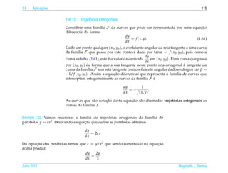 1.6         ¸˜
      Aplicacoes                                                                                              115


                        1.6.10 Trajet´ rias Ortogonais
                                     o
                        Considere uma fam´lia F de curvas que pode ser representada por uma equacao
                                            ı                                                    ¸˜
                        diferencial da forma
                                                        dy
                                                           = f ( x, y).                       (1.61)
                                                        dx
                        Dado um ponto qualquer ( x0 , y0 ), o coeﬁciente angular da reta tangente a uma curva
                        da fam´lia F que passa por este ponto e dado por tan α = f ( x0 , y0 ), pois como a
                                ı                                   ´
                                                                           dy
                                                    ´
                        curva satisfaz (1.61), este e o valor da derivada     em ( x0 , y0 ). Uma curva que passa
                                                                           dx
                        por ( x0 , y0 ) de forma que a sua tangente neste ponto seja ortogonal a tangente da
                                                                                                    `
                        curva da fam´lia F tem reta tangente com coeﬁciente angular dado ent˜ o por tan β =
                                         ı                                                          a
                        −1/ f ( x0 , y0 ). Assim a equacao diferencial que representa a fam´lia de curvas que
                                                        ¸˜                                      ı
                        interceptam ortogonalmente as curvas da fam´lia F e
                                                                         ı     ´

                                                            dy        1
                                                               =−           .
                                                            dx    f ( x, y)

                                               ¸˜            ¸˜ a                                     `
                        As curvas que s˜ o solucao desta equacao s˜ o chamadas trajetorias ortogonais as
                                        a                                            ´
                        curvas da fam´lia F .
                                     ı


                                      ı           ´
Exemplo 1.32. Vamos encontrar a fam´lia de trajetorias ortogonais da fam´lia de
                                                                         ı
par´ bolas y = cx2 . Derivando a equacao que deﬁne as par´ bolas obtemos
   a                                 ¸˜                  a

                                    dy
                                       = 2cx
                                    dx

Da equacao das par´ bolas temos que c = y/x2 que sendo substitu´do na equacao
        ¸˜        a                                            ı          ¸˜
acima produz
                                   dy   2y
                                      =
                                   dx    x

Julho 2011                                                                                     Reginaldo J. Santos
 