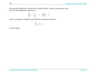 116                                                                             Equacoes Diferenciais de 1a Ordem
                                                                                    ¸˜                    .



           ¸˜                                                         ¸˜
Esta equacao diferencial caracteriza as par´ bolas dadas. Assim a equacao que carac-
                                           a
                     ´                ´
teriza as suas trajetorias ortogonais e

                                dy     x                   dy
                                   =−             ⇒   2y      = −x
                                dx    2y                   dx

               ´
Assim as trajetorias ortogonais da fam´lia de par´ bolas dadas s˜ o
                                      ı          a              a

                                           y2
                                              + x2 = c,
                                           2
ou seja, elipses.




       ¸˜ `       ¸˜
Introducao as Equacoes Diferenciais Ordin´ rias
                                         a                                                            Julho 2011
 