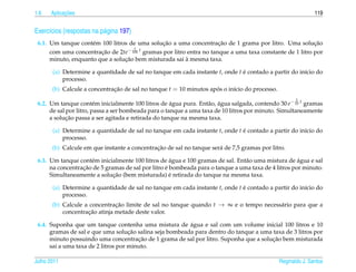 1.6         ¸˜
      Aplicacoes                                                                                              119


Exerc´cios (respostas na p´ gina 197)
     ı                    a
                                                 ¸˜                    ¸˜
 6.1. Um tanque cont´ m 100 litros de uma solucao a uma concentracao de 1 grama por litro. Uma solucao
                     e                                                                                     ¸˜
                                     1
                                  − 100 t gramas por litro entra no tanque a uma taxa constante de 1 litro por
                        ¸˜
      com uma concentracao de 2te
                                 ¸˜                       `
      minuto, enquanto que a solucao bem misturada sai a mesma taxa.

       (a) Determine a quantidade de sal no tanque em cada instante t, onde t e contado a partir do in´cio do
                                                                              ´                       ı
           processo.
       (b) Calcule a concentracao de sal no tanque t = 10 minutos apos o in´cio do processo.
                              ¸˜                                    ´      ı
                                                                                                      2
 6.2. Um tanque cont´ m inicialmente 100 litros de agua pura. Ent˜ o, agua salgada, contendo 30 e− 10 t gramas
                         e                            ´            a ´
      de sal por litro, passa a ser bombeada para o tanque a uma taxa de 10 litros por minuto. Simultaneamente
             ¸˜
      a solucao passa a ser agitada e retirada do tanque na mesma taxa.

       (a) Determine a quantidade de sal no tanque em cada instante t, onde t e contado a partir do in´cio do
                                                                              ´                       ı
           processo.
                                              ¸˜
       (b) Calcule em que instante a concentracao de sal no tanque ser´ de 7,5 gramas por litro.
                                                                      a

                                                     ´                                               ´
 6.3. Um tanque cont´ m inicialmente 100 litros de agua e 100 gramas de sal. Ent˜ o uma mistura de agua e sal
                     e                                                          a
                  ¸˜                               ´
      na concentracao de 5 gramas de sal por litro e bombeada para o tanque a uma taxa de 4 litros por minuto.
                              ¸˜                     ´
      Simultaneamente a solucao (bem misturada) e retirada do tanque na mesma taxa.

       (a) Determine a quantidade de sal no tanque em cada instante t, onde t e contado a partir do in´cio do
                                                                              ´                       ı
           processo.
       (b) Calcule a concentracao limite de sal no tanque quando t → ∞ e o tempo necess´ rio para que a
                               ¸˜                                                      a
                    ¸˜
           concentracao atinja metade deste valor.

                                                         ´
 6.4. Suponha que um tanque contenha uma mistura de agua e sal com um volume inicial 100 litros e 10
                                     ¸˜
      gramas de sal e que uma solucao salina seja bombeada para dentro do tanque a uma taxa de 3 litros por
                                        ¸˜                                             ¸˜
      minuto possuindo uma concentracao de 1 grama de sal por litro. Suponha que a solucao bem misturada
      sai a uma taxa de 2 litros por minuto.

Julho 2011                                                                                     Reginaldo J. Santos
 