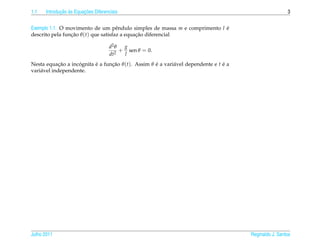 1.1          ¸˜ `       ¸˜
      Introducao as Equacoes Diferenciais                                                               3


Exemplo 1.1. O movimento de um pˆ ndulo simples de massa m e comprimento l e
                                      e                                    ´
descrito pela funcao θ (t) que satisfaz a equacao diferencial
                 ¸˜                           ¸˜

                                    d2 θ  g
                                         + sen θ = 0.
                                    dt2   l
Nesta equacao a incognita e a funcao θ (t). Assim θ e a vari´ vel dependente e t e a
             ¸˜     ´     ´      ¸˜                 ´       a                    ´
vari´ vel independente.
    a




Julho 2011                                                                             Reginaldo J. Santos
 