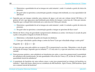 120                                                                                 Equacoes Diferenciais de 1a Ordem
                                                                                        ¸˜                    .



        (a) Determine a quantidade de sal no tanque em cada instante t, onde t e contado a partir do in´cio do
                                                                               ´                       ı
            processo.
                                                 ¸˜                                                     ´
        (b) De qual valor se aproxima a concentracao quando o tanque est´ enchendo, se a sua capacidade e de
                                                                        a
            200 litros?

                                                        ´
 6.5. Suponha que um tanque contenha uma mistura de agua e sal com um volume inicial 100 litros e 10
                          ´
      gramas de sal e que agua pura seja bombeada para dentro do tanque a uma taxa de 1 litro por minuto.
                         ¸˜
      Suponha que a solucao bem misturada sai a uma taxa de 2 litros por minuto.

        (a) Determine a quantidade de sal no tanque em cada instante t, onde t e contado a partir do in´cio do
                                                                               ´                       ı
            processo.
                                                 ¸˜
        (b) De qual valor se aproxima a concentracao quando o tanque se aproxima de ﬁcar vazio?

                                           ´              `                                 ´
 6.6. Dentro da Terra a forca da gravidade e proporcional a distˆ ncia ao centro. Um buraco e cavado de polo
                            ¸                                   a
                          ´
      a polo e uma pedra e largada na borda do buraco.

                                                  ¸˜
        (a) Determine a velocidade da pedra em funcao da distˆ ncia.
                                                             a
        (b) Com que velocidade a pedra atinge o centro da Terra? Com que velocidade atinge o outro polo?
                    dv       dv dx         dx
      (Sugest˜ o:
             a      dt   =   dx dt   ev=   dt )

 6.7. A taxa com que uma gota esf´ rica se evapora ( dV ) e proporcional a sua area. Determine o raio da gota
                                 e                   dt ´                      ´
      em funcao do tempo, supondo que no instante t = 0 o seu raio e r0 e que em uma hora o seu raio seja a
             ¸˜                                                       ´
      metade.

                         ı                a                                                       `
 6.8. Num processo qu´mico, uma substˆ ncia se transforma em outra, a uma taxa proporcional a quantidade
              a       a                                    ´
      de substˆ ncia n˜ o transformada. Se esta quantidade e 48 ao ﬁm de 1 hora, e 27, ao ﬁm de 3 horas, qual a
      quantidade inicial da substˆ ncia?
                                  a

                 ¸˜                                                                         ´
 6.9. A populacao de bact´ rias em uma cultura cresce a uma taxa proporcional ao numero de bact´ rias no
                             e                                                                              e
      instante t. Apos trˆ s horas, observou-se a existˆ ncia de 400 bact´ rias. Apos 9 horas, 2500 bact´ rias. Qual
                    ´    e                             e                 e         ´                    e
             ´
      era o numero inicial de bact´ rias?
                                    e

       ¸˜ `       ¸˜
Introducao as Equacoes Diferenciais Ordin´ rias
                                         a                                                                Julho 2011
 