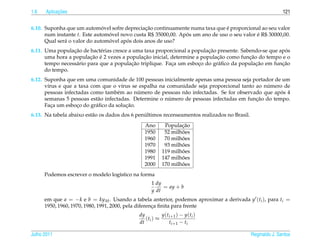 1.6         ¸˜
      Aplicacoes                                                                                              121


                              ´                ¸˜                              ´
6.10. Suponha que um automovel sofre depreciacao continuamente numa taxa que e proporcional ao seu valor
      num instante t. Este automovel novo custa R$ 35000,00. Apos um ano de uso o seu valor e R$ 30000,00.
                                ´                              ´                            ´
                                ´      ´
      Qual ser´ o valor do automovel apos dois anos de uso?
              a
                 ¸˜                                                      ¸˜                             ´
6.11. Uma populacao de bact´ rias cresce a uma taxa proporcional a populacao presente. Sabendo-se que apos
                             e
                         ¸˜ ´                  ¸˜                            ¸˜           ¸˜
      uma hora a populacao e 2 vezes a populacao inicial, determine a populacao como funcao do tempo e o
                  a                       ¸˜              ¸          ¸       a               ¸˜        ¸˜
      tempo necess´ rio para que a populacao triplique. Faca um esboco do gr´ ﬁco da populacao em funcao
      do tempo.
6.12. Suponha que em uma comunidade de 100 pessoas inicialmente apenas uma pessoa seja portador de um
       ı                               ı                                                       ´
      v´rus e que a taxa com que o v´rus se espalha na comunidade seja proporcional tanto ao numero de
                                            ´                                                       ´
      pessoas infectadas como tamb´ m ao numero de pessoas n˜ o infectadas. Se for observado que apos 4
                                     e                        a
                                                        ´                                 ¸˜
      semanas 5 pessoas est˜ o infectadas. Determine o numero de pessoas infectadas em funcao do tempo.
                            a
         ¸          ¸      a             ¸˜
      Faca um esboco do gr´ ﬁco da solucao.
                                                ´
6.13. Na tabela abaixo est˜ o os dados dos 6 penultimos recenseamentos realizados no Brasil.
                          a
                                                Ano                ¸˜
                                                            Populacao
                                                1950               ˜
                                                            52 milhoes
                                                1960               ˜
                                                            70 milhoes
                                                1970               ˜
                                                            93 milhoes
                                                1980               ˜
                                                           119 milhoes
                                                1991               ˜
                                                           147 milhoes
                                                2000               ˜
                                                           170 milhoes
      Podemos escrever o modelo log´stico na forma
                                   ı
                                                    1 dy
                                                         = ay + b
                                                    y dt
      em que a = −k e b = ky M . Usando a tabela anterior, podemos aproximar a derivada y (ti ), para ti =
      1950, 1960, 1970, 1980, 1991, 2000, pela diferenca ﬁnita para frente
                                                      ¸
                                             dy          y ( t i +1 ) − y ( t i )
                                                ( ti ) ≈
                                             dt                t i +1 − t i

Julho 2011                                                                                     Reginaldo J. Santos
 
