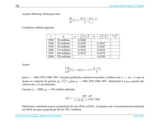 122                                                                                                             Equacoes Diferenciais de 1a Ordem
                                                                                                                    ¸˜                    .



      ou pela diferenca ﬁnita para tr´ s
                     ¸               a
                                                     dy          y ( t i ) − y ( t i −1 )
                                                        ( ti ) ≈
                                                     dt                t i − t i −1

      Complete a tabela seguinte

                                                                  1   y    −y                1 y i − y i −1        gi + h i
                                  ti           yi          gi = y t i +1 − t i      hi =     y i t i − t i −1         2
                                                                   i i +1   i
                                 1950             ˜
                                           52 milhoes          0, 0346                          -
                                 1960             ˜
                                           70 milhoes          0, 0329                      0, 0257
                                 1970             ˜
                                           93 milhoes          0, 0280                      0, 0247
                                 1980              ˜
                                          119 milhoes          0, 0214                      0, 0218
                                 1991              ˜
                                          149 milhoes          0, 0174                      0, 0173
                                 2000              ˜
                                          170 milhoes               -                       0, 0150

      Assim
                                                  1 dy                     g + hi
                                                       (t ) = ay(ti ) + b ≈ i     ,
                                                  y dt i                      2

      para ti = 1960, 1970, 1980, 1991. Usando quadrados m´nimos encontre a melhor reta, z = ay + b, que se
                                                              ı
                                         g +h
      ajusta ao conjunto de pontos (yi , i 2 i ), para yi = 1960, 1970, 1980, 1991. Determine k e y M a partir dos
      valores de a e b encontrados.
      Usando t0 = 2000, y0 = 170 milhoes obtenha
                                     ˜

                                                                   257 · 106
                                                  y(t) =
                                                           1 + 0, 51 · e−0,04(t−2000)

      Determine a estimativa para a populacao do ano 2010, y(2010). Compare com o recenseamento realizado
                                          ¸˜
                               ¸˜                   ˜
      em 2010, em que a populacao foi de 190, 7 milhoes.

       ¸˜ `       ¸˜
Introducao as Equacoes Diferenciais Ordin´ rias
                                         a                                                                                            Julho 2011
 