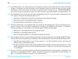 124                                                                               Equacoes Diferenciais de 1a Ordem
                                                                                      ¸˜                    .



                   ˆ
6.14. Um tambor conico com v´ rtice para baixo, de 2 metros de altura e base circular de raio 1 metro, est´ cheio
                                e                                                                         a
         ´                                                                                ´
      de agua. Se ﬁzermos um furo no fundo e em 30 minutos a altura da coluna de agua cair pela metade
      determinar a altura h em funcao do tempo e em quanto tempo o tanque esvazia. A lei de Torricelli√
                                  ¸˜                                                                          diz
      que a taxa com que um l´quido escoa por um orif´cio situado a uma profundidade h e proporcional a h.
                              ı                       ı                                     ´
6.15. Um termometro e levado de uma sala onde a temperatura e de 20◦ C para fora onde a temperatura e de
               ˆ      ´                                     ´                                       ´
      5◦ C. Apos 1/2 minuto o termometro marca 15◦ C.
              ´                   ˆ
                                                   ˆ              ¸˜
        (a) Determine a temperatura marcada no termometro como funcao do tempo.
                                       ˆ        ´
        (b) Qual ser´ a leitura do termometro apos 1 minuto?
                    a
        (c) Em quanto tempo o termometro ir´ marcar 10◦ C?
                                  ˆ        a
6.16. Um bote motorizado e seu tripulante tˆ m uma massa de 120 quilogramas e estava inicialmente no re-
                                            e
                                     ¸                                   ¸˜
      pouso. O motor exerce uma forca constante de 10 newtons, na direcao do movimento. A resistˆ ncia
                                                                                                   e
                    ´                   ´      ´
      exercida pela agua, ao movimento, e, em modulo, igual ao dobro da velocidade.
                                                 ¸˜
        (a) Determine a velocidade do bote em funcao do tempo.
        (b) Determine a velocidade limite do bote.
              ¸         ¸       a                         ¸˜
        (c) Faca um esboco do gr´ ﬁco da velocidade em funcao do tempo.
6.17. Com o objetivo de fazer uma previdˆ ncia particular uma pessoa deposita uma quantia de R$ 100, 00 por
                                         e
                                              ´     ´
      mˆ s durante 20 anos (suponha que o deposito e feito continuamente a uma taxa de R$ 100, 00 por mˆ s).
       e                                                                                               e
        (a) Supondo que neste per´odo a taxa de juros seja de 1 % ao mˆ s (cont´nua), qual o valor que esta
                                    ı                                 e        ı
            pessoa iria ter ao ﬁm deste per´odo.
                                           ı
                  ´
        (b) Se apos o per´odo anterior esta pessoa quisesse fazer retiradas mensais, qual deveria ser o valor
                          ı
            destas retiradas para que em 20 anos tenha desaparecido o capital, se a taxa de juros continuasse em
            1 % (cont´nua)?
                      ı
6.18. Em um circuito RC uma bateria gera uma diferenca de potencial de 10 volts enquanto a resistˆ ncia e de
                                                       ¸                                         e      ´
      200 ohms e a capacitˆ ncia e de 10−4 farads. Encontre a carga Q(t) no capacitor em cada instante t, se
                          a      ´
      Q(0) = 0. Encontre tamb´ m a corrente I (t) em cada instante t.
                               e

       ¸˜ `       ¸˜
Introducao as Equacoes Diferenciais Ordin´ rias
                                         a                                                              Julho 2011
 