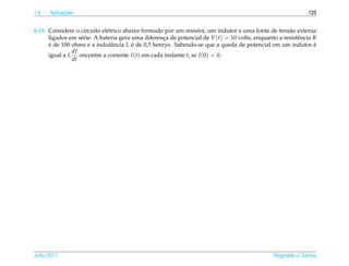 1.6         ¸˜
      Aplicacoes                                                                                              125


6.19. Considere o circuito el´ trico abaixo formado por um resistor, um indutor e uma fonte de tens˜ o externa
                             e                                                                       a
      ligados em s´ rie. A bateria gera uma diferenca de potencial de V (t) = 10 volts, enquanto a resistˆ ncia R
                  e                                ¸                                                     e
      e de 100 ohms e a indutˆ ncia L e de 0,5 henrys. Sabendo-se que a queda de potencial em um indutor e
      ´                         a       ´                                                                       ´
               dI
      igual a L encontre a corrente I (t) em cada instante t, se I (0) = 0.
               dt




Julho 2011                                                                                     Reginaldo J. Santos
 