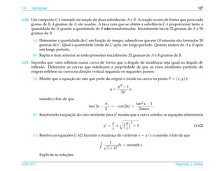1.6         ¸˜
      Aplicacoes                                                                                             127


6.20. Um composto C e formado da reacao de duas substˆ ncias A e B. A reacao ocorre de forma que para cada
                      ´               ¸˜               a                 ¸˜
      grama de B, 4 gramas de A s˜ o usadas. A taxa com que se obt´ m a substˆ ncia C e proporcional tanto a
                                 a                                e          a        ´
      quantidade de A quanto a quantidade de B n˜ o transformadas. Inicialmente havia 32 gramas de A e 50
                                                  a
      gramas de B.
       (a) Determine a quantidade de C em funcao do tempo, sabendo-se que em 10 minutos s˜ o formados 30
                                              ¸˜                                          a
           gramas de C. Qual a quantidade limite de C apos um longo per´odo. Quanto restar´ de A e B apos
                                                        ´              ı                  a            ´
           um longo per´odo.
                        ı
       (b) Repita o item anterior se est˜ o presentes inicialmente 32 gramas de A e 8 gramas de B.
                                        a
                                                               ˆ                              ˆ
6.21. Suponha que raios reﬂetem numa curva de forma que o angulo de incidˆ ncia seja igual ao angulo de
                                                                               e
      reﬂex˜ o. Determine as curvas que satisfazem a propriedade de que os raios incidentes partindo da
           a
                                     ¸˜
      origem reﬂetem na curva na direcao vertical seguindo os seguintes passos:
       (a) Mostre que a equacao do raio que parte da origem e incide na curva no ponto P = ( x, y) e
                            ¸˜                                                                     ´

                                                                 y2−1
                                                         y=           x,
                                                                  2y
             usando o fato de que
                                                    π                 tan2 α − 1
                                         tan(2α −     ) = − cot(2α) =            .
                                                    2                   2 tan α
       (b) Resolvendo a equacao do raio incidente para y mostre que a curva satisfaz as equacoes diferenciais
                            ¸˜                                                              ¸˜

                                                             y       y   2
                                                    y =        ±             +1                           (1.62)
                                                             x       x
       (c) Resolva as equacoes (1.62) fazendo a mudanca de vari´ veis v = y/x e usando o fato de que
                          ¸˜                         ¸         a
                                                         1
                                                    √            dx = arcsenh x.
                                                        1 + x2
                              ¸˜
             Explicite as solucoes.

Julho 2011                                                                                    Reginaldo J. Santos
 