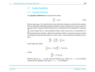 1.7     a                         ¸˜
      An´ lise Qualitativa de Equacoes Autˆ nomas
                                          o                                                                       129


                            1.7      An´ lise Qualitativa
                                       a
                                      ¸˜
                            1.7.1 Equacoes Autˆ nomas
                                              o
                                   c˜       ˆ       a       ¸˜
                            As equa¸ oes autonomas s˜ o equacoes da forma

                                                                    dy
                                                                       = f ( y ).                              (1.63)
                                                                    dt
                            Vamos supor que f (y) seja deriv´ vel com derivada cont´nua no intervalo de estudo.
                                                             a                       ı
                                         ¸˜      ˆ                                     ¸˜
                            Para as equacoes autonomas podemos esbocar v´ rias solucoes sem ter que resolver a
                                                                         ¸   a
                                  ¸˜             ¸˜                              ¸˜                   `      ¸˜
                            equacao, pois a equacao diferencial fornece a inclinacao da reta tangente as solucoes,
                            dy
                               , como funcao de y e assim podemos saber como varia com y o crescimento e o
                                           ¸˜
                            dt
                            decrescimento das solucoes. Al´ m disso podemos saber os valores de y para os quais
                                                    ¸˜     e
                            as solucoes tˆ m pontos de inﬂex˜ o e como varia a concavidade das solucoes com y,
                                     ¸˜  e                   a                                        ¸˜
                            pois
                                                           d2 y    d dy     d
                                                                =         = f (y)
                                                           dt2     dt dt    dt
                            e pela regra da cadeia

                                                        d                dy
                                                           f (y) = f (y)    = f ( y ) f ( y ).
                                                        dt               dt
                            Assim,
                                                                d2 y
                                                                     = f ( y ) f ( y ).
                                                                dt2
                            Observe que se y1 , . . . , yk s˜ o zeros da funcao f (y), ent˜ o y(t) = yi s˜ o solucoes
                                                            a                ¸˜            a             a       ¸˜
                            constantes da equacao (1.63), para i = 1, . . . , k (veriﬁque!).
                                               ¸˜




Julho 2011                                                                                         Reginaldo J. Santos
 