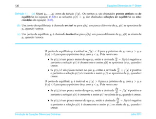 130                                                                                    Equacoes Diferenciais de 1a Ordem
                                                                                           ¸˜                    .



     ¸˜
Deﬁnicao 1.1. (a) Sejam y1 , . . . , yk zeros da funcao f (y). Os pontos yi s˜ o chamados pontos cr´ticos ou de
                                                     ¸˜                      a                     ı
      equil´brio da equacao (1.63) e as solucoes y(t) = yi s˜ o chamadas solu¸ oes de equil´brio ou esta-
            ı              ¸˜                     ¸˜              a                  c˜          ı
                        ¸˜
      cion´ rias da equacao (1.63).
           a

  (b) Um ponto de equil´brio yi e chamado est´ vel se para y(t0 ) um pouco diferente de yi , y(t) se aproxima de
                          ı     ´            a
      yi , quando t cresce.

  (c) Um ponto de equil´brio yi e chamado inst´ vel se para y(t0 ) um pouco diferente de yi , y(t) se afasta de
                           ı    ´             a
      yi , quando t cresce.




                              O ponto de equil´brio yi e est´ vel se f (y) < 0 para y proximo de yi com y > yi e
                                                ı       ´   a                            ´
                              f (y) > 0 para para y proximo de yi com y < yi . Pois neste caso
                                                      ´
                                 • Se y(t0 ) e um pouco maior do que yi , ent˜ o a derivada dy = f (y) e negativa e
                                             ´                               a              dt         ´
                                   portanto a solucao y(t) e decrescente e assim y(t) se aproxima de yi , quando t
                                                   ¸˜      ´
                                   cresce.
                                 • Se y(t0 ) e um pouco menor do que yi , ent˜ o a derivada dy = f (y) e positiva
                                             ´                                 a             dt          ´
                                   e portanto a solucao y(t) e crescente e assim y(t) se aproxima de yi , quando t
                                                    ¸˜       ´
                                   cresce.
                              O ponto de equil´brio yi e inst´ vel se f (y) > 0 para y proximo de yi com y > yi e
                                                ı       ´    a                           ´
                              f (y) < 0 para para y proximo de yi com y < yi . Pois neste caso
                                                      ´
                                                                                               dy
                                 • Se y(t0 ) e um pouco maior do que yi , ent˜ o a derivada
                                             ´                               a                    = f (y) e positiva e
                                                                                                           ´
                                                                                               dt
                                    portanto a solucao y(t) e crescente e assim y(t) se afasta de yi , quando t cresce.
                                                   ¸˜       ´
                                                                                             dy
                                 • Se y(t0 ) e um pouco menor do que yi , ent˜ o a derivada
                                             ´                               a                  = f (y) e negativa
                                                                                                          ´
                                                                                             dt
                                    e portanto a solucao y(t) e decrescente e assim y(t) se afasta de yi , quando t
                                                     ¸˜       ´
                                    cresce.

       ¸˜ `       ¸˜
Introducao as Equacoes Diferenciais Ordin´ rias
                                         a                                                                   Julho 2011
 
