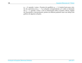 136                                                                               Equacoes Diferenciais de 1a Ordem
                                                                                      ¸˜                    .



                              y1 = 0, quando t cresce. O ponto de equil´brio y2 = 1 e inst´ vel pois para valo-
                                                                        ı            ´    a
                              res de y proximos de y2 = 1 as solucoes correspondentes y(t) est˜ o se afastando
                                          ´                       ¸˜                           a
                              de y2 = 1, quando t cresce. Com as informacoes sobre os pontos cr´ticos, regioes
                                                                          ¸˜                     ı          ˜
                              de crescimento e decrescimento, pontos de inﬂex˜ o podemos fazer um esboco dos
                                                                             a                          ¸
                                                      ¸˜
                              gr´ ﬁcos de algumas solucoes.
                                a




       ¸˜ `       ¸˜
Introducao as Equacoes Diferenciais Ordin´ rias
                                         a                                                              Julho 2011
 