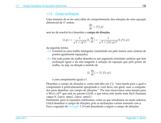 1.7     a                         ¸˜
      An´ lise Qualitativa de Equacoes Autˆ nomas
                                          o                                                                                      139


                                               ¸˜
                            1.7.2 Campo de Direcoes
                                                                                      ¸˜              ¸˜
                            Uma maneira de se ter uma id´ ia do comportamento das solucoes de uma equacao
                                                            e
                            diferencial de 1a ordem
                                            .
                                                                  dy
                                                                     = f (t, y)
                                                                  dt
                                              e ´
                            sem ter de resolvˆ -la e desenhar o campo de dire¸ oes
                                                                                c˜

                                                          1                 dy              1
                                             (t, y) →                 (1,      )=                        (1, f (t, y))
                                                        1 + (y   )2         dt        1 + ( f (t, y))2

                            da seguinte forma:
                                        ´
                             (a) Constroi-se uma malha retangular consistindo em pelo menos uma centena de
                                 pontos igualmente espacados;
                                                       ¸
                              (b) Em cada ponto da malha desenha-se um segmento orientado unit´ rio que tem
                                                                                                a
                                         ¸˜                             `   ¸˜         ¸˜
                                  inclinacao igual a da reta tangente a solucao da equacao que pelo ponto da
                                                         ¸˜
                                  malha, ou seja, na direcao e sentido de

                                                                            dy
                                                                      (1,      ) = (1, f (t, y))
                                                                            dt
                                  e com comprimento igual a 1.
                                                        ¸˜ ´
                            Desenhar o campo de direcoes e, como est´ dito em [1], “uma tarefa para a qual o
                                                                         a
                                            ´
                            computador e particularmente apropriado e vocˆ deve, em geral, usar o computa-
                                                                               e
                                                                   ¸˜
                            dor para desenhar um campo de direcoes.” Por isso escrevemos uma funcao para ¸˜
                            o M ATLAB que est´ no pacote GAAL e que torna esta tarefa mais f´ cil chamada
                                                  a                                                a
                            campo(f,[xmin xmax],[ymin ymax]).
                                                     ¸˜       ˆ                                     ¸˜
                            Entretanto, para as equacoes autonomas, como as que estudamos na secao anterior,
                            e f´ cil desenhar o campo de direcoes, pois as inclinacoes variam somente com y.
                            ´ a                              ¸˜                   ¸˜
                                          ¸˜
                            Para a equacao do Exemplo 1.33 est´ desenhado a seguir o campo de direcoes.
                                                                a                                      ¸˜



Julho 2011                                                                                                        Reginaldo J. Santos
 