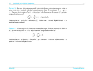 1.1          ¸˜ `       ¸˜
      Introducao as Equacoes Diferenciais                                                                    5


Exemplo 1.2. Em um sistema massa-mola composto de um corpo de massa m preso a
uma mola com constante el´ stica k, sujeita a uma forca de resistˆ ncia Fr = −γv =
                            a                           ¸        e
    dx
−γ dt e uma forca externa Fext (t) = F0 cos(ωt) o deslocamento da massa x (t) satisfaz
                ¸
       ¸˜
a equacao diferencial
                            d2 x      dx
                          m 2 +γ         + kx = F0 cos(ωt).
                            dt        dt
Nesta equacao a incognita e a funcao x (t). Assim x e a vari´ vel dependente e t e a
             ¸˜     ´     ´      ¸˜                 ´       a                    ´
vari´ vel independente.
    a



Exemplo 1.3. Numa regi˜ o do plano em que n˜ o h´ cargas el´ tricas o potencial el´ trico
                       a                        a a           e                   e
u( x, y) em cada ponto ( x, y) da regi˜ o satisfaz a equacao diferencial
                                      a                  ¸˜

                                      ∂2 u ∂2 u
                                          + 2 = 0.
                                      ∂x2  ∂y

Nesta equacao a incognita e a funcao u( x, y). Assim u e a vari´ vel dependente e x e
             ¸˜        ´     ´      ¸˜                 ´       a
y s˜ o as vari´ veis independentes.
   a          a




Julho 2011                                                                                  Reginaldo J. Santos
 