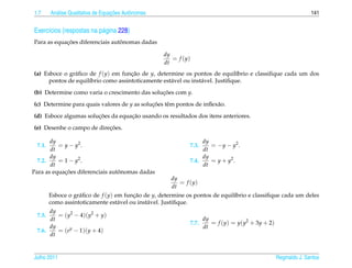 1.7       a                         ¸˜
        An´ lise Qualitativa de Equacoes Autˆ nomas
                                            o                                                                      141


Exerc´cios (respostas na p´ gina 228)
     ı                    a
            ¸˜                   ˆ
Para as equacoes diferenciais autonomas dadas

                                                      dy
                                                         = f (y)
                                                      dt
(a) Esboce o gr´ ﬁco de f (y) em funcao de y, determine os pontos de equil´brio e classiﬁque cada um dos
               a                     ¸˜                                         ı
      pontos de equil´brio como assintoticamente est´ vel ou inst´ vel. Justiﬁque.
                     ı                              a            a
(b) Determine como varia o crescimento das solucoes com y.
                                               ¸˜

(c) Determine para quais valores de y as solucoes tˆ m pontos de inﬂex˜ o.
                                             ¸˜    e                  a
                       ¸˜          ¸˜
(d) Esboce algumas solucoes da equacao usando os resultados dos itens anteriores.
                           ¸˜
(e) Desenhe o campo de direcoes.

       dy                                                           dy
 7.1.     = y − y2 .                                           7.3.    = − y − y2 .
       dt                                                           dt
       dy                                                           dy
  7.2.    = 1 − y2 .                                           7.4.    = y + y2 .
       dt                                                           dt
            ¸˜                   ˆ
Para as equacoes diferenciais autonomas dadas
                                                         dy
                                                            = f (y)
                                                         dt
        Esboce o gr´ ﬁco de f (y) em funcao de y, determine os pontos de equil´brio e classiﬁque cada um deles
                   a                    ¸˜                                    ı
        como assintoticamente est´ vel ou inst´ vel. Justiﬁque.
                                   a          a
      dy
 7.5.    = (y2 − 4)(y2 + y)
      dt                                                              dy
                                                               7.7.      = f (y) = y(y2 + 3y + 2)
      dy                                                              dt
 7.6.    = (ey − 1)(y + 4)
      dt


Julho 2011                                                                                          Reginaldo J. Santos
 