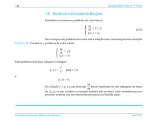 142                                                                                       Equacoes Diferenciais de 1a Ordem
                                                                                              ¸˜                    .



                              1.8                                     ¸˜
                                       Existˆ ncia e Unicidade de Solucoes
                                            e
                              Considere novamente o problema de valor inicial
                                                                     
                                                                      dy
                                                                             = f (t, y)
                                                                       dt                                           (1.65)
                                                                       y ( t0 ) = y0
                                                                     

                                                               ´         ¸˜                  ´
                              Nem sempre este problema tem uma unica solucao como mostra o proximo exemplo.
Exemplo 1.34. Considere o problema de valor inicial

                                                   √
                                          
                                           dy
                                                = y
                                            dt
                                            y (0) = 0
                                          

                           ¸˜
Este problema tem duas solucoes (veriﬁque!)

                                                 t2
                                    y1 ( t ) =      ,   para t ≥ 0
                                                 4
e
                                             y2 (t) = 0.
                                                                   ∂f
                              Se a funcao f (t, y) e a sua derivada
                                      ¸˜                               forem cont´nuas em um retˆ ngulo em torno
                                                                                   ı              a
                                                                   ∂y
                              de (t0 , y0 ) o que ocorreu no exemplo anterior n˜ o acontece como estabelecemos no
                                                                               a
                                ´
                              proximo teorema que ser´ demonstrado apenas ao ﬁnal da secao.
                                                          a                                  ¸˜




       ¸˜ `       ¸˜
Introducao as Equacoes Diferenciais Ordin´ rias
                                         a                                                                      Julho 2011
 