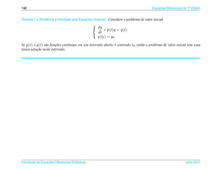 146                                                                                        Equacoes Diferenciais de 1a Ordem
                                                                                               ¸˜                    .



                                              ¸˜
Teorema 1.2 (Existˆ ncia e Unicidade para Equacoes Lineares). Considere o problema de valor inicial
                  e
                                                   
                                                    dy
                                                           + p(t)y = q(t)
                                                       dt
                                                      y ( t0 ) = y0
                                                   

Se p(t) e q(t) s˜ o fun¸ oes cont´nuas em um intervalo aberto I contendo t0 , ent˜ o o problema de valor inicial tem uma
                 a      c˜       ı                                               a
unica solu¸ ao neste intervalo.
´         c˜




       ¸˜ `       ¸˜
Introducao as Equacoes Diferenciais Ordin´ rias
                                         a                                                                       Julho 2011
 