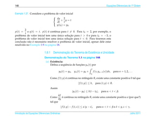 148                                                                                                       Equacoes Diferenciais de 1a Ordem
                                                                                                              ¸˜                    .



Exemplo 1.37. Considere o problema de valor inicial
                                 
                                  dy 2
                                         + y=t
                                    dt       t
                                    y ( t0 ) = y0
                                 

         2
p(t) =     e q(t) = t. p(t) e cont´nua para t = 0. Para t0 = 2, por exemplo, o
                               ´     ı
         t
problema de valor inicial tem uma unica solucao para t > 0 e para t0 = −3, o
                                       ´        ¸˜
problema de valor inicial tem uma unica solucao para t < 0. Para tirarmos esta
                                       ´        ¸˜
        a a ´
conclus˜ o n˜ o e necess´ rio resolver o problema de valor inicial, apesar dele estar
                        a
resolvido no Exemplo 1.9 na p´ gina 18.
                                 a


                                             ¸˜
                              1.8.1 Demonstracao do Teorema de Existˆ ncia e Unicidade
                                                                    e
                                       ¸˜                     ´
                              Demonstracao do Teorema 1.1 na pagina 144.
                                (a) Existˆ ncia:
                                         e
                                    Deﬁna a sequˆ ncia de funcoes yn (t) por
                                                 ¨e          ¸˜
                                                                                        t
                                              y0 ( t ) = y0 ,     y n ( t ) = y0 +          f (s, yn−1 (s))ds,   para n = 1, 2, . . .
                                                                                       t0

                                    Como f (t, y) e cont´nua no retˆ ngulo R, existe uma constante positiva b tal que
                                                  ´     ı          a
                                                                       | f (t, y)| ≤ b,       para (t, y) ∈ R.
                                    Assim
                                                                | y1 ( t ) − y0 | ≤ b | t − t0 |,   para α < t < β.
                                              ∂f
                                    Como         e cont´nua no retˆ ngulo R, existe uma constante positiva a (por que?)
                                                 ´     ı          a
                                              ∂y
                                    tal que
                                                  | f (t, y) − f (t, z)| ≤ a |y − z|,          para α < t < β e δ < y, z < γ.

       ¸˜ `       ¸˜
Introducao as Equacoes Diferenciais Ordin´ rias
                                         a                                                                                        Julho 2011
 