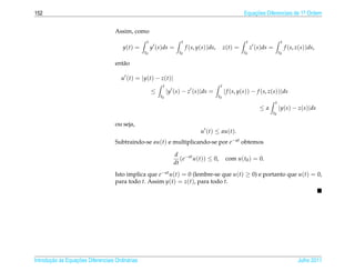 152                                                                                                      Equacoes Diferenciais de 1a Ordem
                                                                                                             ¸˜                    .



                                    Assim, como
                                                   t                  t                                   t                    t
                                        y(t) =         y (s)ds =          f (s, y(s))ds,        z(t) =        z (s)ds =            f (s, z(s))ds,
                                                  t0                 t0                                  t0                   t0

                                    ent˜ o
                                       a

                                       u (t) = |y(t) − z(t)|
                                                            t                               t
                                                       ≤        |y (s) − z (s)|ds =             | f (s, y(s)) − f (s, z(s))|ds
                                                           t0                              t0
                                                                                                                          t
                                                                                                                 ≤a           |y(s) − z(s)|ds
                                                                                                                       t0

                                    ou seja,
                                                                                 u (t) ≤ au(t).
                                    Subtraindo-se au(t) e multiplicando-se por e− at obtemos

                                                                   d −at
                                                                      (e u(t)) ≤ 0,              com u(t0 ) = 0.
                                                                   dt
                                    Isto implica que e−at u(t) = 0 (lembre-se que u(t) ≥ 0) e portanto que u(t) = 0,
                                    para todo t. Assim y(t) = z(t), para todo t.




       ¸˜ `       ¸˜
Introducao as Equacoes Diferenciais Ordin´ rias
                                         a                                                                                               Julho 2011
 