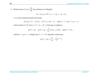 154                                                                                                          Equacoes Diferenciais de 1a Ordem
                                                                                                                 ¸˜                    .


                                  ∂f
 8.4. Mostre que se f (t, y) e       s˜ o cont´nuas no retˆ ngulo
                                      a       ı           a
                                  ∂y

                                                R = {(t, y) ∈ R2 | α < t < β, γ < y < δ}

      e a e b s˜ o constantes positivas tais que
               a

                       | f (t, y)| ≤ b,   | f (t, y) − f (t, z)| ≤ a |y − z|,          para α < t < β e δ < y, z < γ,

      ent˜ o existem α e β com α ≤ α < t0 < β ≤ β tais que a sequˆ ncia
         a                                                      ¨e
                                                                     t
                              y0 ( t ) = y0 ,    y n ( t ) = y0 +        f (s, yn−1 (s))ds,          para n = 1, 2, . . .
                                                                    t0

      satisfaz δ < yn (t) < γ sempre que α < t < β . Sugest˜ o: mostre que
                                                           a

                                                                            b
                                                    | y n ( t ) − y0 | ≤      − 1 e a | t − t0 | .
                                                                            a




       ¸˜ `       ¸˜
Introducao as Equacoes Diferenciais Ordin´ rias
                                         a                                                                                         Julho 2011
 