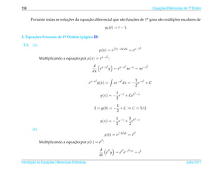 158                                                                                               Equacoes Diferenciais de 1a Ordem
                                                                                                      ¸˜                    .



        Portanto todas as solucoes da equacao diferencial que s˜ o funcoes de 1o grau s˜ o multiplos escalares de
                              ¸˜          ¸˜                   a      ¸˜       .       a    ´

                                                               y0 (t) = t − 1.

2. Equa¸ oes Lineares de 1a Ordem (p´ gina 23)
       c˜                 .         a

 2.1.    (a)
                                                                       (1−2x )dx              2
                                                          µ( x ) = e               = e x−x
                                                                2
               Multiplicando a equacao por µ( x ) = e x− x :
                                   ¸˜

                                                     d       2          2              2
                                                       e x− x y = e x− x xe− x = xe− x
                                                    dx

                                                      2                     2      1    2
                                                  e x−x y( x ) =       xe− x dx = − e− x + C
                                                                                   2

                                                                    1           2
                                                          y( x ) = − e− x + Ce x − x
                                                                    2

                                                                 1
                                                     2 = y(0) = − + C ⇒ C = 5/2
                                                                 2

                                                                    1      5 2
                                                          y( x ) = − e− x + e x − x
                                                                    2      2
         (b)
                                                                          3t2 dt          3
                                                               µ(t) = e            = et
                                                           3
               Multiplicando a equacao por µ(t) = et :
                                   ¸˜

                                                          d    3      3   3
                                                             et y = et e−t +t = et
                                                          dt

       ¸˜ `       ¸˜
Introducao as Equacoes Diferenciais Ordin´ rias
                                         a                                                                              Julho 2011
 