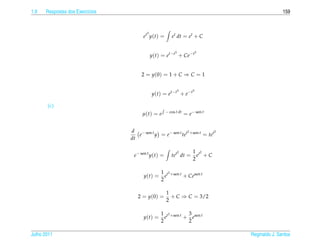 1.9   Respostas dos Exerc´cios
                         ı                                                                   159


                                        3
                                       et y(t) =       et dt = et + C

                                                         3               3
                                            y(t) = et−t + Ce−t


                                      2 = y (0) = 1 + C ⇒ C = 1

                                                             3       3
                                            y (t ) = et−t + e−t

       (c)
                                                    − cos t dt
                                      µ(t) = e                   = e− sen t


                                 d − sen t                 2             2
                                    e      y = e− sen t tet +sen t = tet
                                 dt

                                                             2       1 t2
                                  e− sen t y(t) =      tet dt =        e +C
                                                                     2

                                                1 t2 +sen t
                                       y(t) =     e         + Cesen t
                                                2

                                                    1
                                    2 = y (0) =       + C ⇒ C = 3/2
                                                    2

                                                1 t2 +sen t 3 sen t
                                       y(t) =     e        + e
                                                2           2

Julho 2011                                                                    Reginaldo J. Santos
 