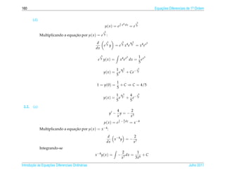 160                                                                                                            Equacoes Diferenciais de 1a Ordem
                                                                                                                   ¸˜                    .



        (d)
                                                                                x4 dx          x5
                                                             µ( x ) = e                  =e     5


                                                            x5
              Multiplicando a equacao por µ( x ) = e 5 :
                                  ¸˜

                                                   d             x5             x5       4x5               5
                                                            e5y         = e 5 x4 e        5    = x4 e x
                                                  dx

                                                       x5                            5              1 x5
                                                    e 5 y( x ) =             x4 e x dx =              e
                                                                                                    5

                                                                            1 4x5      x5
                                                            y( x ) =          e 5 + Ce− 5
                                                                            5

                                                                            1
                                                   1 = y (0) =                + C ⇒ C = 4/5
                                                                            5

                                                                            1 4x5  4 x5
                                                            y( x ) =          e 5 + e− 5
                                                                            5      5
 2.2.   (a)
                                                                            4     2
                                                                      y −     y=− 3
                                                                            x    x
                                                                              − 4 dx
                                                            µ( x ) = e          x        = x −4
              Multiplicando a equacao por µ( x ) = x −4 :
                                  ¸˜
                                                                  d            2
                                                                    x −4 y = − 7
                                                                 dx           x
              Integrando-se
                                                                                2       1
                                                  x −4 y ( x ) =            −      dx = 6 + C
                                                                                x7     3x

       ¸˜ `       ¸˜
Introducao as Equacoes Diferenciais Ordin´ rias
                                         a                                                                                           Julho 2011
 