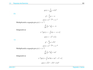 1.9   Respostas dos Exerc´cios
                         ı                                                                               161


                                                                     1
                                                         y( x ) =       + Cx4
                                                                    3x2
       (b)
                                                                    1
                                                           y −        y = −x
                                                                    x
                                                                     − 1 dx
                                                      µ( x ) = e       x      = x −1
             Multiplicando a equacao por µ( x ) = x −1 :
                                 ¸˜
                                                           d
                                                             x −1 y = − 1
                                                          dx
             Integrando-se
                                                 x −1 y ( x ) = −      dx = − x + C

                                                         y( x ) = − x2 + Cx
       (c)
                                                                 4
                                                           y −     y = x5 e x
                                                                 x
                                                                     − 4 dx
                                                      µ( x ) = e       x      = x −4
             Multiplicando a equacao por µ( x ) = x −4 :
                                 ¸˜
                                                          d
                                                            x −4 y = xe x
                                                         dx
             Integrando-se
                                              x −4 y ( x ) =   xe x dx = xe x − e x + C

                                                    y( x ) = x5 e x − x4 e x + Cx4

Julho 2011                                                                                Reginaldo J. Santos
 