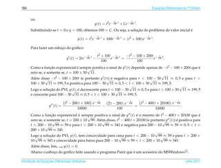 164                                                                                             Equacoes Diferenciais de 1a Ordem
                                                                                                    ¸˜                    .



      ou                                                             1               1
                                                      y(t) = t2 e− 100 t + Ce− 100 t .
      Substituindo-se t = 0 e y = 100, obtemos 100 = C. Ou seja, a solucao do problema de valor inicial e
                                                                       ¸˜                               ´
                                                        1                1                  1
                                         y(t) = t2 e− 100 t + 100e− 100 t = (t2 + 100)e− 100 t .

      Para fazer um esboco do gr´ ﬁco:
                        ¸       a

                                                  1     t2 + 100 − 1 t  −t2 − 100 + 200t − 1 t
                                 y (t) = 2te− 100 t −           e 100 =                 e 100 .
                                                           100                100
      Como a funcao exponencial e sempre positiva o sinal de y (t) depende apenas de −t2 − 100 + 200t que e
                   ¸˜               ´    √                                                                 ´
      zero se, e somente se, t = 100 ± 30 11.
                                                                                      √
      Al´ m disso −t2 − 100 + 200t (e portanto y (t√ e negativa para t < 100 − 30 11 ≈ 0, 5 e para t >
         e      √                                    )) ´                      √
      100 + 30 11 ≈ 199, 5 e positiva para 100 − 30 11 ≈ 0, 5 < t < 100 + 30 11 ≈ 199, 5.
                                                                  √                             √
      Logo a solucao do PVI, y(√ , e decrescente para t < 100 − 30 11 ≈ 0, 5 e para t > 100 + 30 11 ≈ 199, 5
                   ¸˜            t) ´                     √
      e crescente para 100 − 30 11 ≈ 0, 5 < t < 100 + 30 11 ≈ 199, 5.
                                                        t                        t                               t
                            t2 − 200 t + 100 e− 100   (2 t − 200) e− 100   t2 − 400 t + 20100 e− 100
                    y (t) =                         −                    =                           .
                                    10000                    100                     10000
      Como a funcao exponencial e sempre positiva o sinal de y (t) e o mesmo de t2 − 400 t + 20100 que e
                   ¸˜               ´    √                              ´                                      ´
      zero se, e somente se, t = 200 ± 10 99. Al´ √ disso, t2 − 400 t + 20100 (e portanto y (t)) e positiva para
                    √                           em                                      √        ´
      t < 200 − 10 99 ≈ 59 e para t > 200 + 10 99 ≈ 341 e negativa para 200 − 10 99 ≈ 59 ≈ 0, 5 < t <
                √
      200 + 10 99 ≈ 341.
                                                                                   √
      Logo a solucao do PVI, y(t), tem concavidade para cima para t < 200 − 10 99 ≈ 59 e para t > 200 +
         √         ¸˜                                       √                          √
      10 99 ≈ 341 e concavidade para baixo para 200 − 10 99 ≈ 59 < t < 200 + 10 99 ≈ 341.
      Al´ m disso, limt→∞ y(t) = 0.
        e
      Abaixo o esboco do gr´ ﬁco feito usando o programa Paint que e um acessorio do MSWindows c .
                   ¸       a                                       ´         ´

       ¸˜ `       ¸˜
Introducao as Equacoes Diferenciais Ordin´ rias
                                         a                                                                            Julho 2011
 
