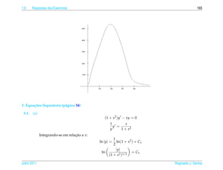 1.9     Respostas dos Exerc´cios
                           ı                                                               165




3. Equa¸ oes Separ´ veis (p´ gina 34)
       c˜         a        a

 3.1.   (a)
                                                 (1 + x2 )y − xy = 0
                                                    1       x
                                                      y =
                                                    y     1 + x2
              Integrando-se em relacao a x:
                                   ¸˜
                                                       1
                                              ln |y| =   ln(1 + x2 ) + C1
                                                       2
                                                         |y|
                                               ln                  = C1
                                                    (1 + x2 )1/2

Julho 2011                                                                  Reginaldo J. Santos
 