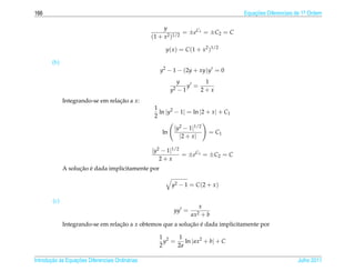 166                                                                                   Equacoes Diferenciais de 1a Ordem
                                                                                          ¸˜                    .


                                                       y
                                                               = ±eC1 = ±C2 = C
                                                  (1 + x2 )1/2

                                                       y( x ) = C (1 + x2 )1/2

        (b)
                                                     y2 − 1 − (2y + xy)y = 0
                                                                y       1
                                                                   y =
                                                           y2   −1     2+x
              Integrando-se em relacao a x:
                                   ¸˜
                                                   1
                                                     ln |y2 − 1| = ln |2 + x | + C1
                                                   2

                                                            |y2 − 1|1/2
                                                      ln                  = C1
                                                              |2 + x |

                                                  |y2 − 1|1/2
                                                              = ±eC1 = ±C2 = C
                                                     2+x
                    ¸˜ ´
              A solucao e dada implicitamente por

                                                           y2 − 1 = C (2 + x )

        (c)
                                                                      x
                                                            yy =
                                                                   ax2 + b
              Integrando-se em relacao a x obtemos que a solucao e dada implicitamente por
                                   ¸˜                        ¸˜ ´

                                                     1 2   1
                                                       y =    ln | ax2 + b| + C
                                                     2     2a

       ¸˜ `       ¸˜
Introducao as Equacoes Diferenciais Ordin´ rias
                                         a                                                                  Julho 2011
 