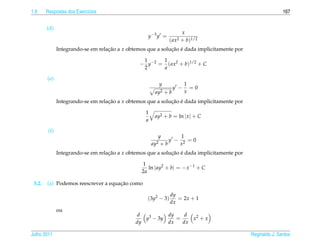 1.9     Respostas dos Exerc´cios
                           ı                                                                                 167


        (d)
                                                                       x
                                                    y −3 y =
                                                               ( ax2   + b)1/2
               Integrando-se em relacao a x obtemos que a solucao e dada implicitamente por
                                    ¸˜                        ¸˜ ´

                                                 1     1
                                                − y−2 = ( ax2 + b)1/2 + C
                                                 2     a

        (e)
                                                          y              1
                                                                   y −     =0
                                                        ay2   +b         x
               Integrando-se em relacao a x obtemos que a solucao e dada implicitamente por
                                    ¸˜                        ¸˜ ´

                                                   1
                                                        ay2 + b = ln | x | + C
                                                   a

         (f)
                                                          y        1
                                                               y − 2 =0
                                                       ay2 + b    x
               Integrando-se em relacao a x obtemos que a solucao e dada implicitamente por
                                    ¸˜                        ¸˜ ´

                                                 1
                                                    ln | ay2 + b| = − x −1 + C
                                                 2a

 3.2.                                ¸˜
        (a) Podemos reescrever a equacao como

                                                                dy
                                                    (3y2 − 3)      = 2x + 1
                                                                dx
               ou
                                                d         dy    d
                                                  y3 − 3y    =    x2 + x
                                               dy         dx   dx

Julho 2011                                                                                    Reginaldo J. Santos
 