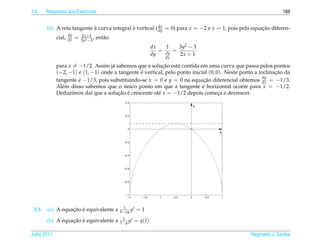 1.9     Respostas dos Exerc´cios
                           ı                                                                                               169


        (d) A reta tangente a curva integral e vertical ( dx = 0) para x = −2 e x = 1, pois pela equacao diferen-
                            `                ´            dy                                         ¸˜
                     dy       2x +1
             cial,   dx   =   3y2 −3
                                     ,   ent˜ o
                                            a
                                                                      dx   1    3y2 − 3
                                                                         = dy =
                                                                      dy        2x + 1
                                                                              dx

             para x = −1/2. Assim j´ sabemos que a solucao est´ contida em uma curva que passa pelos pontos
                                    a                     ¸˜     a
             (−2, −1) e (1, −1) onde a tangente e vertical, pelo ponto inicial (0, 0). Neste ponto a inclinacao da
                                                ´                                                           ¸˜
                                                                                                       dy
             tangente e −1/3, pois substituindo-se x = 0 e y = 0 na equacao diferencial obtemos dx = −1/3.
                      ´                                                      ¸˜
             Al´ m disso sabemos que o unico ponto em que a tangente e horizontal ocorre para x = −1/2.
               e                         ´                                  ´
             Deduzimos da´ que a solucao e crescente at´ x = −1/2 depois comeca a decrescer.
                            ı          ¸˜ ´             e                           ¸
                                                     0.4
                                                                                              y

                                                     0.2




                                                      0
                                                                                                        x

                                                    −0.2




                                                    −0.4




                                                    −0.6




                                                    −0.8




                                                     −1
                                                      −2       −1.5      −1        −0.5   0       0.5   1



                                                    1
 3.3.             ¸˜ ´
        (a) A equacao e equivalente a             b− ay y   =1
                                                   1
                  ¸˜ ´
        (b) A equacao e equivalente a             1− y y    = q(t)

Julho 2011                                                                                                  Reginaldo J. Santos
 
