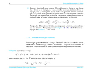 8                                                                                                        Equacoes Diferenciais de 1a Ordem
                                                                                                             ¸˜                    .



                                                                     ¸˜
                                (c) Quanto a linearidade uma equacao diferencial pode ser linear ou n˜ o linear.
                                                                                                        a
                                        ´                   ´
                                    Ela e linear se as incognitas e suas derivadas aparecem de forma linear na
                                         ¸˜          ´        ´
                                    equacao, isto e, as incognitas e suas derivadas aparecem em uma soma em
                                                       ´                                         ´
                                    que cada parcela e um produto de alguma derivada das incognitas com uma
                                       ¸˜                            ´                              ¸˜
                                    funcao que n˜ o depende das incognitas. Por exemplo uma equacao diferencial
                                                   a
                                    ordin´ ria linear de ordem n e uma equacao que pode ser escrita como
                                          a                      ´         ¸˜

                                                                              dy           d2 y                  dn y
                                                      a0 ( t ) y + a1 ( t )      + a2 ( t ) 2 + . . . + a n ( t ) n = f ( t ).
                                                                              dt           dt                    dt
                                                 ¸˜
                                        As equacoes diferenciais ordin´ rias que n˜ o podem ser colocadas nessa forma
                                                                      a           a
                                         a    a                    ¸˜
                                        s˜ o n˜ o lineares. As equacoes dos Exemplos 1.2, 1.3 e 1.4 s˜ o lineares e a
                                                                                                       a
                                             ¸˜                  ´ a
                                        equacao do Exemplo 1.1 e n˜ o linear.




                                        ¸˜          ¸˜
                              1.1.2 Solucoes de Equacoes Ordin´ rias
                                                              a

                              Uma solu¸ ao (particular) de uma equa¸ ao diferencial ordin´ ria de ordem n em um
                                        c˜                           c˜                    a
                              intervalo I e uma funcao y(t) deﬁnida no intervalo I tal que as suas derivadas de
                                           ´        ¸˜
                              ordem at´ n est˜ o deﬁnidas no intervalo I e satisfazem a equacao neste intervalo.
                                       e     a                                               ¸˜

                             ¸˜
Exemplo 1.5. Considere a equacao

           ay + by + cy = 0,            com a, b, c ∈ R, a = 0 tais que b2 − 4ac = 0.
                                    b
Vamos mostrar que y(t) = e− 2a t e solucao desta equacao para t ∈ R.
                                 ´     ¸˜            ¸˜

                                          b −bt                    b2 − b t
                           y (t) = −         e 2a ,   y (t) =          e 2a
                                          2a                       4a2

       ¸˜ `       ¸˜
Introducao as Equacoes Diferenciais Ordin´ rias
                                         a                                                                                       Julho 2011
 