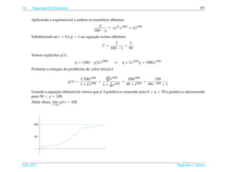 1.9   Respostas dos Exerc´cios
                         ı                                                                                        171


      Aplicando a exponencial a ambos os membros obtemos
                                            y
                                                 = ±eC1 e100t = Ce100t
                                         100 − y
      Substituindo-se t = 0 e y = 1 na equacao acima obtemos
                                           ¸˜
                                                              1      1
                                                      C=           = .
                                                           100 − 1  99
      Vamos explicitar y(t).
                                  y = (100 − y)Ce100kt       ⇒    y + Ce100t y = 100Ce100t
                     ¸˜                               ´
      Portanto a solucao do problema de valor inicial e

                                                       100 100t
                                        C100e100t         e           100e100t          100
                               y(t) =          100t
                                                    = 99 1         =        100t
                                                                                 =     −100t + 1
                                        1 + Ce       1 + 99 e 100t   99 + e        99e

      Usando a equacao diferencial vemos que y e positiva e crescente para 0 < y < 50 e positiva e decrescente
                    ¸˜                         ´
      para 50 < y < 100.
      Al´ m disso, lim y(t) = 100.
        e
                   t→∞




Julho 2011                                                                                         Reginaldo J. Santos
 