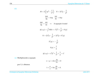 174                                                                                            Equacoes Diferenciais de 1a Ordem
                                                                                                   ¸˜                    .



       (d)
                                                                  1                       1
                                                  M = 2 xy2 −               N = 2x2 y −
                                                                  x3                      y2

                                                         ∂M             ∂N
                                                            = 4xy          = 4xy
                                                         ∂y             ∂x

                                                  ∂M   ∂N
                                                     =          ⇒            ¸˜ ´
                                                                       A equacao e exata!
                                                  ∂y   ∂x

                                                                                 1
                                                  ψ( x, y) =    Mdx = x2 y2 +       + h(y)
                                                                                 x2

                                                                    1
                                                     N = 2x2 y −       = 2x2 y + h (y)
                                                                    y2

                                                                            1
                                                               h (y) = −
                                                                            y2

                                                                            1
                                                                 h(y) =
                                                                            y

                                                                           1    1
                                                      ψ( x, y) = x2 y2 +     2
                                                                               + =C
                                                                           x    y
                                ¸˜
        (e) Multiplicando a equacao
                                                                            dy
                                                           x + y + x ln x      =0
                                                                            dx
             por 1/x obtemos
                                                                y        dy
                                                           1+     + ln x    =0
                                                                x        dx

       ¸˜ `       ¸˜
Introducao as Equacoes Diferenciais Ordin´ rias
                                         a                                                                           Julho 2011
 