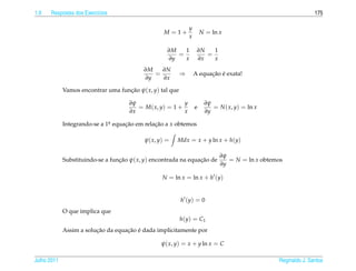 1.9   Respostas dos Exerc´cios
                         ı                                                                                      175

                                                               y
                                                  M = 1+               N = ln x
                                                               x

                                                    ∂M   1          ∂N   1
                                                       =               =
                                                    ∂y   x          ∂x   x
                                           ∂M   ∂N
                                              =            ⇒             ¸˜ ´
                                                                   A equacao e exata!
                                           ∂y   ∂x

             Vamos encontrar uma funcao ψ( x, y) tal que
                                    ¸˜

                                     ∂ψ                  y              ∂ψ
                                        = M( x, y) = 1 +           e       = N ( x, y) = ln x
                                     ∂x                  x              ∂y

             Integrando-se a 1a equacao em relacao a x obtemos
                              .     ¸˜         ¸˜

                                           ψ( x, y) =   Mdx = x + y ln x + h(y)

                                                                              ∂ψ
             Substituindo-se a funcao ψ( x, y) encontrada na equacao de
                                  ¸˜                             ¸˜              = N = ln x obtemos
                                                                              ∂y

                                                  N = ln x = ln x + h (y)


                                                           h (y) = 0
             O que implica que
                                                           h(y) = C1
                         ¸˜         ¸˜ ´
             Assim a solucao da equacao e dada implicitamente por

                                                 ψ( x, y) = x + y ln x = C

Julho 2011                                                                                       Reginaldo J. Santos
 