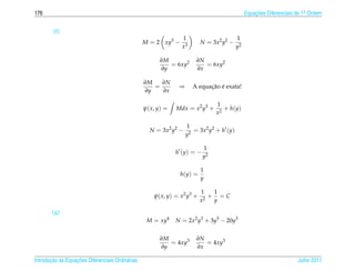 176                                                                                            Equacoes Diferenciais de 1a Ordem
                                                                                                   ¸˜                    .



        (f)
                                                                 1                        1
                                                  M = 2 xy3 −              N = 3x2 y2 −
                                                                 x3                       y2

                                                        ∂M              ∂N
                                                           = 6xy2          = 6xy2
                                                        ∂y              ∂x

                                                  ∂M   ∂N
                                                     =          ⇒           ¸˜ ´
                                                                      A equacao e exata!
                                                  ∂y   ∂x

                                                                                1
                                                  ψ( x, y) =   Mdx = x2 y3 +       + h(y)
                                                                                x2

                                                                    1
                                                    N = 3x2 y2 −       = 3x2 y2 + h (y)
                                                                    y2

                                                                           1
                                                               h (y) = −
                                                                           y2

                                                                           1
                                                                h(y) =
                                                                           y

                                                                           1   1
                                                      ψ( x, y) = x2 y3 +      + =C
                                                                           x2  y

        (g)
                                                   M = xy4     N = 2x2 y3 + 3y5 − 20y3


                                                        ∂M              ∂N
                                                           = 4xy3          = 4xy3
                                                        ∂y              ∂x

       ¸˜ `       ¸˜
Introducao as Equacoes Diferenciais Ordin´ rias
                                         a                                                                           Julho 2011
 