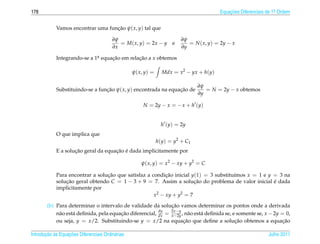 178                                                                                      Equacoes Diferenciais de 1a Ordem
                                                                                             ¸˜                    .



            Vamos encontrar uma funcao ψ( x, y) tal que
                                   ¸˜

                                        ∂ψ                               ∂ψ
                                           = M( x, y) = 2x − y       e      = N ( x, y) = 2y − x
                                        ∂x                               ∂y

            Integrando-se a 1a equacao em relacao a x obtemos
                             .     ¸˜         ¸˜

                                                  ψ( x, y) =     Mdx = x2 − yx + h(y)

                                                                                ∂ψ
            Substituindo-se a funcao ψ( x, y) encontrada na equacao de
                                 ¸˜                             ¸˜                 = N = 2y − x obtemos
                                                                                ∂y

                                                       N = 2y − x = − x + h (y)


                                                                 h (y) = 2y
            O que implica que
                                                               h(y) = y2 + C1
                    ¸˜               ¸˜ ´
            E a solucao geral da equacao e dada implicitamente por

                                                      ψ( x, y) = x2 − xy + y2 = C

            Para encontrar a solucao que satisfaz a condicao inicial y(1) = 3 substitu´mos x = 1 e y = 3 na
                                 ¸˜                       ¸˜                          ı
            solucao geral obtendo C = 1 − 3 + 9 = 7. Assim a solucao do problema de valor inicial e dada
                ¸˜                                                    ¸˜                             ´
            implicitamente por
                                                     x2 − xy + y2 = 7

                                                              ¸˜
        (b) Para determinar o intervalo de validade da solucao vamos determinar os pontos onde a derivada
                                                         dy   2x −y
            n˜ o est´ deﬁnida, pela equacao diferencial, dx = x−2y , n˜ o est´ deﬁnida se, e somente se, x − 2y = 0,
             a      a                   ¸˜                            a      a
            ou seja, y = x/2. Substituindo-se y = x/2 na equacao que deﬁne a solucao obtemos a equacao
                                                                    ¸˜                      ¸˜                   ¸˜

       ¸˜ `       ¸˜
Introducao as Equacoes Diferenciais Ordin´ rias
                                         a                                                                     Julho 2011
 
