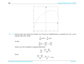 180                                                                                             Equacoes Diferenciais de 1a Ordem
                                                                                                    ¸˜                    .


                                                   4
                                                                               y


                                                   3




                                                   2




                                                   1




                                                   0
                                                                                                x


                                                  −1




                                                  −2
                                                    −3   −2       −1       0            1   2   3



 4.3.   (a) Vamos supor que exista uma funcao µ(y) tal que ao multiplicarmos a equacao por µ(y) a nova
                                          ¸˜                                       ¸˜
                 ¸˜
            equacao seja exata. Ent˜ o
                                   a
                                                ∂           ∂
                                                  (µM) =      (µN )
                                               ∂y          ∂x
            ou seja,
                                              dµ        ∂M      ∂N
                                                  M+µ        =µ
                                              dy        ∂y      ∂x
            Assim, µ(y) deve satisfazer a equacao diferencial
                                              ¸˜

                                                              dµ
                                                                       ∂N
                                                                       ∂x      −   ∂M
                                                                                   ∂y
                                                                 =                      µ
                                                              dy               M
            Como
                                                         ∂N
                                                         ∂x   −   ∂M
                                                                  ∂y       4x − x
                                                                       =          = 3/y,
                                                              M              xy

       ¸˜ `       ¸˜
Introducao as Equacoes Diferenciais Ordin´ rias
                                         a                                                                            Julho 2011
 