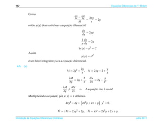 182                                                                                                Equacoes Diferenciais de 1a Ordem
                                                                                                       ¸˜                    .



              Como
                                                          ∂N
                                                          ∂x   −   ∂M
                                                                   ∂y         2xy
                                                                          =       = 2y,
                                                         M                     x
              ent˜ o µ(y) deve satisfazer a equacao diferencial
                 a                              ¸˜
                                                                    dµ
                                                                       = 2yµ
                                                                    dy
                                                                   1 dµ
                                                                        = 2y
                                                                   µ dy
                                                               ln |µ| − y2 = C
              Assim
                                                                                2
                                                                   µ(y) = ey
              ´                                ¸˜
              e um fator integrante para a equacao diferencial.
 4.5.   (a)
                                                                   2y                        y
                                                    M = 2y2 +         ,     N = 2xy + 2 +
                                                                    x                        x

                                                     ∂M       2               ∂N        y
                                                        = 4y + ,                 = 2y − 2
                                                     ∂y       x               ∂x       x

                                                  ∂M   ∂N
                                                     =         ⇒                ¸˜ a ´
                                                                          A equacao n˜ o e exata!
                                                  ∂y   ∂x
              Multiplicando a equacao por µ( x ) = x obtemos
                                  ¸˜

                                                   2xy2 + 2y + 2x2 y + 2x + y             y = 0.


                                          M = xM = 2xy2 + 2y,
                                          ˜                                N = xN = 2x2 y + 2x + y
                                                                           ˜

       ¸˜ `       ¸˜
Introducao as Equacoes Diferenciais Ordin´ rias
                                         a                                                                               Julho 2011
 