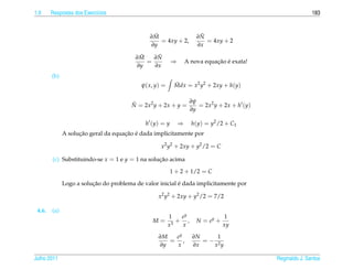 1.9     Respostas dos Exerc´cios
                           ı                                                                              183


                                               ˜
                                              ∂M                      ˜
                                                                     ∂N
                                                 = 4xy + 2,             = 4xy + 2
                                              ∂y                     ∂x
                                          ˜
                                         ∂M    ˜
                                              ∂N
                                            =            ⇒                  ¸˜ ´
                                                                 A nova equacao e exata!
                                         ∂y   ∂x
        (b)
                                           ψ( x, y) =     Mdx = x2 y2 + 2xy + h(y)
                                                          ˜

                                                             ∂ψ
                                        N = 2x2 y + 2x + y =
                                        ˜                       = 2x2 y + 2x + h (y)
                                                             ∂y

                                             h (y) = y       ⇒     h(y) = y2 /2 + C1
                    ¸˜               ¸˜ ´
              A solucao geral da equacao e dada implicitamente por

                                                   x2 y2 + 2xy + y2 /2 = C

        (c) Substituindo-se x = 1 e y = 1 na solucao acima
                                                 ¸˜

                                                         1 + 2 + 1/2 = C

                         ¸˜                               ´
              Logo a solucao do problema de valor inicial e dada implicitamente por

                                                  x2 y2 + 2xy + y2 /2 = 7/2

 4.6.   (a)
                                                        1    ey                 1
                                               M=         3
                                                            + ,      N = ey +
                                                        x    x                  xy

                                                  ∂M  ey           ∂N    1
                                                     = ,              =− 2
                                                  ∂y  x            ∂x   x y

Julho 2011                                                                                 Reginaldo J. Santos
 