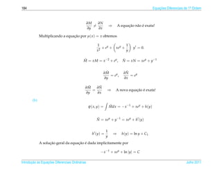 184                                                                                             Equacoes Diferenciais de 1a Ordem
                                                                                                    ¸˜                    .




                                                  ∂M   ∂N
                                                     =             ⇒             ¸˜ a ´
                                                                           A equacao n˜ o e exata!
                                                  ∂y   ∂x

              Multiplicando a equacao por µ( x ) = x obtemos
                                  ¸˜

                                                       1               1
                                                          + ey + xey +              y = 0.
                                                       x2              y

                                             M = xM = x −2 + ey ,
                                             ˜                                N = xN = xey + y−1
                                                                              ˜


                                                             ˜
                                                            ∂M                 ˜
                                                                              ∂N
                                                               = ey ,            = ey
                                                            ∂y                ∂x

                                               ˜
                                              ∂M    ˜
                                                   ∂N
                                                 =             ⇒                  ¸˜ ´
                                                                       A nova equacao e exata!
                                              ∂y   ∂x

        (b)
                                                  ψ( x, y) =       Mdx = − x −1 + xey + h(y)
                                                                   ˜


                                                       N = xey + y−1 = xey + h (y)
                                                       ˜


                                                               1
                                                    h (y) =            ⇒     h(y) = ln y + C1
                                                               y
                    ¸˜               ¸˜ ´
              A solucao geral da equacao e dada implicitamente por

                                                          − x −1 + xey + ln |y| = C

       ¸˜ `       ¸˜
Introducao as Equacoes Diferenciais Ordin´ rias
                                         a                                                                            Julho 2011
 
