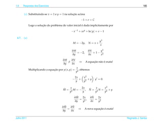 1.9     Respostas dos Exerc´cios
                           ı                                                                           185


        (c) Substituindo-se x = 1 e y = 1 na solucao acima
                                                 ¸˜

                                                          −1 + e = C
                         ¸˜                               ´
              Logo a solucao do problema de valor inicial e dada implicitamente por

                                                 − x −1 + xey + ln |y| = e − 1

 4.7.   (a)
                                                                          y3
                                                  M = −2y,       N = x+
                                                                          x

                                                 ∂M             ∂N     y3
                                                    = −2,          = 1− 2
                                                 ∂y             ∂x     x

                                          ∂M   ∂N
                                             =           ⇒          ¸˜ a ´
                                                              A equacao n˜ o e exata!
                                          ∂y   ∂x
                                                       x
              Multiplicando a equacao por µ( x, y) =
                                  ¸˜                      obtemos
                                                       y2

                                                       2x     x2
                                                  −       +      +y    y = 0.
                                                        y     y2

                                          ˜   x     2x           ˜   x   x2
                                          M = 2M = − ,           N = 2N = 2 +y
                                             y       y              y    y
                                                    ˜
                                                   ∂M  2x            ˜
                                                                    ∂N  2x
                                                      = 2,             = 2
                                                   ∂y  y            ∂x  y
                                          ˜
                                         ∂M    ˜
                                              ∂N
                                            =            ⇒               ¸˜ ´
                                                              A nova equacao e exata!
                                         ∂y   ∂x

Julho 2011                                                                              Reginaldo J. Santos
 