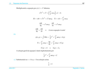 1.9   Respostas dos Exerc´cios
                         ı                                                                                187


             Multiplicando a equacao por µ( x ) = x2 obtemos
                                 ¸˜

                                                     3          x3
                                             x2 e x + x2 +         cos y   y = 0.
                                                                3

                                                   3                            x3
                                    M = xM = x2 e x + x2 sen y,
                                    ˜                                  ˜
                                                                       N = xN =    cos y
                                                                                3

                                               ˜
                                              ∂M                     ˜
                                                                    ∂N
                                                 = x2 cos y,           = x2 cos y
                                              ∂y                    ∂x

                                         ˜
                                        ∂M    ˜
                                             ∂N
                                           =              ⇒               ¸˜ ´
                                                               A nova equacao e exata!
                                        ∂y   ∂x
       (b)
                                                              1 3 x3
                                        ψ( x, y) =       Mdx = e x +
                                                         ˜             sen y + h(y)
                                                              3      3

                                          ˜  x3         ∂ψ   x3
                                          N=    cos y =    =    cos y + h (y)
                                             3          ∂y   3

                                                h (y) = 0       ⇒     h(y) = C1
                   ¸˜               ¸˜ ´
             A solucao geral da equacao e dada implicitamente por

                                                         1 x3 x 3
                                                           e +    sen y = C
                                                         3     3

       (c) Substituindo-se x = 0 e y = 0 na solucao acima
                                                ¸˜

                                                               1
                                                                 =C
                                                               3

Julho 2011                                                                                 Reginaldo J. Santos
 