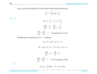 188                                                                                         Equacoes Diferenciais de 1a Ordem
                                                                                                ¸˜                    .



                         ¸˜                               ´
              Logo a solucao do problema de valor inicial e dada implicitamente por

                                                            1 x3 x 3         1
                                                              e +    sen y =
                                                            3     3          3

 4.9.   (a)
                                                                     ey              y
                                                        M = 2+            N = ey +
                                                                     x               x

                                                         ∂M  ey           ∂N    y
                                                            = ,              =− 2
                                                         ∂y  x            ∂x   x

                                                  ∂M   ∂N
                                                     =          ⇒            ¸˜ a ´
                                                                       A equacao n˜ o e exata!
                                                  ∂y   ∂x

              Multiplicando a equacao por µ( x ) = x obtemos
                                  ¸˜

                                                       2x + ey + ( xey + y) y = 0.


                                                  M = xM = 2x + ey
                                                  ˜                       N = xN = xey + y
                                                                          ˜


                                                             ˜
                                                            ∂M             ˜
                                                                          ∂N
                                                               = ey ,        = ey
                                                            ∂y            ∂x

                                               ˜
                                              ∂M    ˜
                                                   ∂N
                                                 =              ⇒                ¸˜ ´
                                                                      A nova equacao e exata!
                                              ∂y   ∂x
        (b)
                                                   ψ( x, y) =       Mdx = x2 + xey + h(y)
                                                                    ˜


       ¸˜ `       ¸˜
Introducao as Equacoes Diferenciais Ordin´ rias
                                         a                                                                        Julho 2011
 